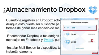 ¿Almacenamiento Dropbox 
Cuando te registras en Dropbox solo tienes 2Gb de espacio. 
Aunque esto puede ser suficiente para ti, te dan muchísimas 
formas de ganar más espacio de manera gratuita 
-Recomendar Dropbox a tus amigos o publicar algunos 
mensajes en Facebook y Twitter, puedes ganar más espacio 
-Instalar Mail Box en tu dispositivo, te dan 1 Giga 
instantáneamente 
 