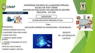 UNIVERSIDAD NACIONAL DE LA AMAZONIA PERUANA
ESCUELA DE POST-GRADO
MAESTRIA EN EDUCACION CON MENCIÓN EN GESTIÓN
EDUCATIVA – XIV 2022
TEMA:
EDUCACIÓN SUPERIOR NO UNIVERSITARIA: TECNOLÓGICOS.
ASIGNATURA
SISTEMA EDUCATIVO PERUANO ACTUAL
INTEGRANTES:
1.AMPUDIA ALVARADO ANA ALICIA.
2.CAMPOVERDE SORIA ERIKA KAREN.
3.CHAVEZ DIAZ ELVIS.
4. GONZÁLES QUISPE DANIEL
GENARO.
5. GRANDEZ HUANAQUIRI DE LECCA
ELIZABETH.
6.RIOS DEL AGUILA MAGALY.
7.PAREDES RAMIREZ JOSEFINA.
DOCENTE:
DR. LUIS RONALD DEL
CASTILLO.
 