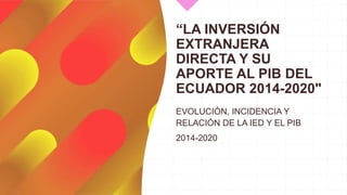 “LA INVERSIÓN
EXTRANJERA
DIRECTA Y SU
APORTE AL PIB DEL
ECUADOR 2014-2020"
EVOLUCIÓN, INCIDENCIA Y
RELACIÓN DE LA IED Y EL PIB
2014-2020
 
