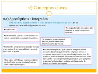 2) Conceptos claves2.1) Apocalípticos e IntegradosEsta obra trata específicamente el tema de las comunicaciones de masaen los que se encuentran los siguientes puntos : No exige atención ni devoción a la obra que se ha de interpretar o consumir.