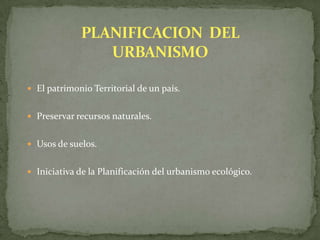  El patrimonio Territorial de un país.
 Preservar recursos naturales.
 Usos de suelos.
 Iniciativa de la Planificación del urbanismo ecológico.
 
