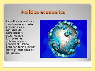 Política económica

La política económica
 también economía
aplicada es el
conjunto de
estrategias y
acciones que
formulan los
gobiernos y en
general el Estado
para conducir e influir
sobre la economía de
los países.
 
