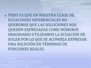    PERO YA QUE EN NUESTRA CLASE DE
    ECUACIONES DIFERENCIALES NO
    QUEREMOS QUE LAS SOLUCIONES NOS
    QUEDEN EXPRESADAS COMO NÚMEROS
    IMAGINARIO UTILIZAMOS LA ECUACIÓN DE
    EULER POR LO QUE SE ACONSEJA EXPRESAR
    UNA SOLUCIÓN EN TÉRMINOS DE
    FUNCIONES REALES.
 