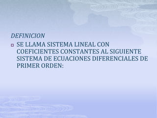 DEFINICION
 SE LLAMA SISTEMA LINEAL CON
  COEFICIENTES CONSTANTES AL SIGUIENTE
  SISTEMA DE ECUACIONES DIFERENCIALES DE
  PRIMER ORDEN:
 