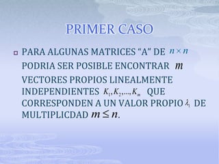PRIMER CASO
   PARA ALGUNAS MATRICES “A” DE n n
    PODRIA SER POSIBLE ENCONTRAR m
    VECTORES PROPIOS LINEALMENTE
    INDEPENDIENTES K1 , K 2 ,..., K m QUE
    CORRESPONDEN A UN VALOR PROPIO 1 DE
    MULTIPLICDAD m n.
 