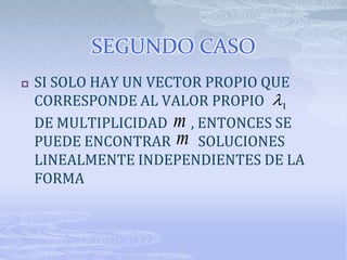 SEGUNDO CASO
   SI SOLO HAY UN VECTOR PROPIO QUE
    CORRESPONDE AL VALOR PROPIO 1
    DE MULTIPLICIDAD m , ENTONCES SE
    PUEDE ENCONTRAR m SOLUCIONES
    LINEALMENTE INDEPENDIENTES DE LA
    FORMA
 