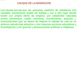 CAUSAS DE LA MIGRACION Las causas por las que las personas cambian de residencia son variadas: económicas (están sin trabajo y van a otro lugar donde existe una amplia oferta de empleo), por catástrofes naturales (como terremotos, malas cosechas, inundaciones, sequías...), socioculturales (por su deseo de mejorar la calidad de vida en un entorno natural más atractivo y con mayores servicios educativos y tecnológicos) y por guerras y persecuciones políticas o religiosas. 