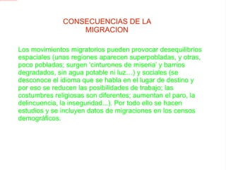 CONSECUENCIAS DE LA MIGRACION Los movimientos migratorios pueden provocar desequilibrios espaciales (unas regiones aparecen superpobladas, y otras, poco pobladas; surgen ‘cinturones de miseria’ y barrios degradados, sin agua potable ni luz…) y sociales (se desconoce el idioma que se habla en el lugar de destino y por eso se reducen las posibilidades de trabajo; las costumbres religiosas son diferentes; aumentan el paro, la delincuencia, la inseguridad...). Por todo ello se hacen estudios y se incluyen datos de migraciones en los censos demográficos. 