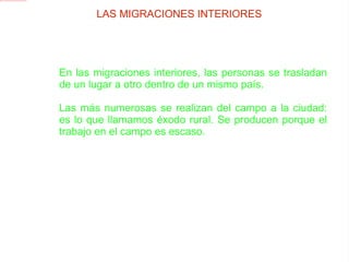 En las migraciones interiores, las personas se trasladan de un lugar a otro dentro de un mismo país.  Las más numerosas se realizan del campo a la ciudad: es lo que llamamos éxodo rural. Se producen porque el trabajo en el campo es escaso. LAS MIGRACIONES INTERIORES 