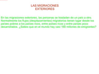 LAS MIGRACIONES EXTERIORES En las migraciones exteriores, las personas se trasladan de un país a otro. Normalmente los flujos (desplazamientos) migratorios tienen lugar desde los países pobres a los países ricos, entre países ricos y entre países poco desarrollados. ¿Sabes que en el mundo hay casi 180 millones de emigrantes?  