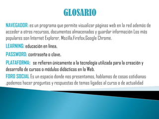 Existen además otras herramientas como lo son los glosarios de términos que pueden ser enriquecidos en forma dinámica a medida que el curso va aprendiendo.  PLATAFORMA BLACK BOARDEs una herramienta tecnológica que sirve para entregar los cursos al usuario final (tutor-aprendiz) mediante la interacción vía Internet, cuenta con una interfaz fácil de usar tanto para los aprendices como para los tutores su ejecución es a través de cualquier navegador de Internet.La linea de productos BLACKBOARD incluye: