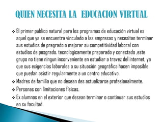 El primer publico natural para los programas de educación virtual es aquel que ya se encuentra vinculado a las empresas y necesitan terminar sus estudios de pregrado o mejorar su competitividad laboral con estudios de posgrado. tecnologicamente preparado y conectado ,este grupo no tiene ningun inconveniente en estudiar a travez del internet, ya que sus exigencias laborales o su situación geográfica hacen imposible que puedan asistir regularmente a un centro educativo.