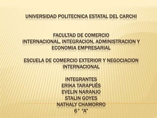 UNIVERSIDAD POLITECNICA ESTATAL DEL CARCHI


           FACULTAD DE COMERCIO
INTERNACIONAL, INTEGRACION, ADMINISTRACION Y
          ECONOMIA EMPRESARIAL

ESCUELA DE COMERCIO EXTERIOR Y NEGOCIACION
              INTERNACIONAL

               INTEGRANTES
             ERIKA TARAPUÉS
              EVELIN NARANJO
               STALIN GOYES
            NATHALY CHAMORRO
                   6° “A”
 
