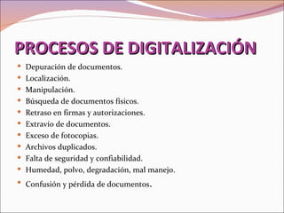 PROCESOS DE DIGITALIZACIÓN
 Depuración de documentos.
 Localización.
 Manipulación.
 Búsqueda de documentos físicos.
 Retraso en firmas y autorizaciones.
 Extravío de documentos.
 Exceso de fotocopias.
 Archivos duplicados.
 Falta de seguridad y confiabilidad.
 Humedad, polvo, degradación, mal manejo.
 Confusión y pérdida de documentos.
 