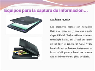 ESCÁNER PLANO


Los escáneres planos son versátiles,
fáciles de manejar, y con una amplia
disponibilidad. Todos utilizan la misma
tecnología básica, en la cual un sensor
de luz (por lo general un CCD) y una
fuente de luz, ambos montados sobre un
brazo móvil, pasan sobre el documento,
que está fijo sobre una placa de vidrio.
 