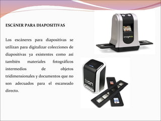 ESCÁNER PARA DIAPOSITIVAS


Los escáneres para diapositivas se
utilizan para digitalizar colecciones de
diapositivas ya existentes como así
también       materiales   fotográficos
intermedios          de         objetos
tridimensionales y documentos que no
son adecuados para el escaneado
directo.
 
