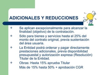 ADICIONALES Y REDUCCIONES Se aplican excepcionalmente para alcanzar la finalidad (objetivo) de la contratación. Sólo para bienes y servicios hasta el 25% del monto del contrato original, previa sustentación del área usuaria. La Entidad podrá ordenar y pagar directamente prestaciones adicionales, previa disponibilidad presupuestal y autorización expresa (Resolución) Titular de la Entidad. Obras: Hasta 15% aprueba Titular Más de 15% hasta 50% + aprobación CGR  