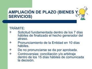 AMPLIACIÓN DE PLAZO (BIENES Y SERVICIOS) TRÁMITE: Solicitud fundamentada dentro de los 7 días hábiles de finalizado el hecho generador del atraso. Pronunciamiento de la Entidad en 10 días hábiles. De no pronunciarse se da por aprobada. Controversias: conciliación y/o arbitraje dentro de los 15 días hábiles de comunicada la decisión. 
