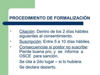 PROCEDIMIENTO DE FORMALIZACIÓN Citación : Dentro de los 2 días hábiles siguientes al consentimiento. Suscripción : Entre 5 a 10 días hábiles. Consecuencias si postor no suscribe : Pierde buena pro, y  se  informa  a  OSCE  para sanción. Se cita a 2do lugar – si lo hubiera.  Se declara desierto. 