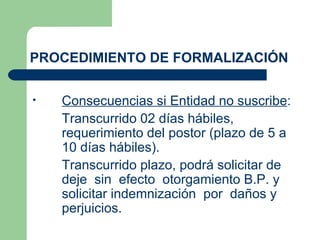 PROCEDIMIENTO DE FORMALIZACIÓN Consecuencias si Entidad no suscribe : Transcurrido 02 días hábiles, requerimiento del postor (plazo de 5 a 10 días hábiles). Transcurrido plazo, podrá solicitar de deje  sin  efecto  otorgamiento B.P. y solicitar indemnización  por  daños y perjuicios. 