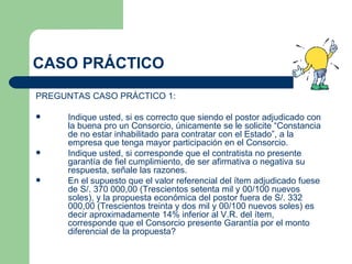 CASO PRÁCTICO PREGUNTAS CASO PRÁCTICO 1: Indique usted, si es correcto que siendo el postor adjudicado con la buena pro un Consorcio, únicamente se le solicite “Constancia de no estar inhabilitado para contratar con el Estado”, a la empresa que tenga mayor participación en el Consorcio.  Indique usted, si corresponde que el contratista no presente garantía de fiel cumplimiento, de ser afirmativa o negativa su respuesta, señale las razones. En el supuesto que el valor referencial del ítem adjudicado fuese de S/. 370 000,00 (Trescientos setenta mil y 00/100 nuevos soles), y la propuesta económica del postor fuera de S/. 332 000,00 (Trescientos treinta y dos mil y 00/100 nuevos soles) es decir aproximadamente 14% inferior al V.R. del ítem, corresponde que el Consorcio presente Garantía por el monto diferencial de la propuesta? 