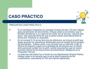 CASO PRÁCTICO PREGUNTAS CASO PRÁCTICO 2: Si en las Bases Integradas se consignó el plazo de diez (10) días hábiles para presentación de documentos, indique usted si es correcto, que la Entidad atendiendo a su urgencia de contar con el servicio, reduzca este plazo, bajo apercibimiento de que el postor pierda automáticamente la buena pro. Sustente su respuesta.  En el numeral 5.18 de los términos de referencia, se incluyó el perfil que deben guardar los operadores destacados para el manejo de los equipos de fotocopiado.  Indique usted, si es correcto que en atención a ello, la Oficina de Asesoría Legal con la finalidad de cerciorarse que en efecto dicho personal cumple con el perfil, solicite documentos que no fueron incluidos dentro de los documentos de presentación obligatoria en la Propuesta Técnica.  La selección del postor fue a través de una Adjudicación Directa Pública, indique usted si es correcto que no se le pida la garantía de fiel cumplimiento, ascendente al 10% del importe adjudicado. 