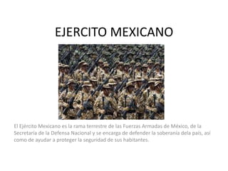 EJERCITO MEXICANO

El Ejército Mexicano es la rama terrestre de las Fuerzas Armadas de México, de la
Secretaría de la Defensa Nacional y se encarga de defender la soberanía dela país, así
como de ayudar a proteger la seguridad de sus habitantes.

 