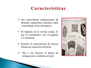 Características
 Sus maravillosas publicaciones de
distintas expresiones literarias tanto
venezolanas como extranjeras.
 El formato de la revista media 32
por 23 centímetros, con 16 páginas
a 3 columnas.
 Permite el conocimiento de nuevas
formas de expresión artísticas.
 Dio a sus lectores el placer de
enriquecerse a distintos niveles.
 