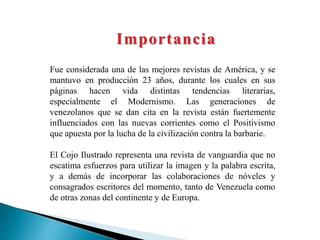 Importancia
Fue considerada una de las mejores revistas de América, y se
mantuvo en producción 23 años, durante los cuales en sus
páginas hacen vida distintas tendencias literarias,
especialmente el Modernismo. Las generaciones de
venezolanos que se dan cita en la revista están fuertemente
influenciados con las nuevas corrientes como el Positivismo
que apuesta por la lucha de la civilización contra la barbarie.
El Cojo Ilustrado representa una revista de vanguardia que no
escatima esfuerzos para utilizar la imagen y la palabra escrita,
y a demás de incorporar las colaboraciones de nóveles y
consagrados escritores del momento, tanto de Venezuela como
de otras zonas del continente y de Europa.
 