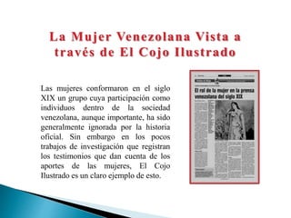 La Mujer Venezolana Vista a
través de El Cojo Ilustrado
Las mujeres conformaron en el siglo
XIX un grupo cuya participación como
individuos dentro de la sociedad
venezolana, aunque importante, ha sido
generalmente ignorada por la historia
oficial. Sin embargo en los pocos
trabajos de investigación que registran
los testimonios que dan cuenta de los
aportes de las mujeres, El Cojo
Ilustrado es un claro ejemplo de esto.
 