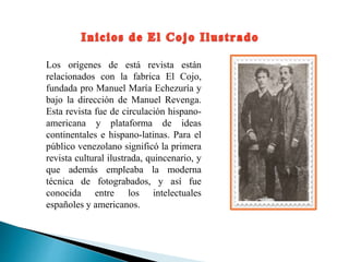Los orígenes de está revista están
relacionados con la fabrica El Cojo,
fundada pro Manuel María Echezuría y
bajo la dirección de Manuel Revenga.
Esta revista fue de circulación hispano-
americana y plataforma de ideas
continentales e hispano-latinas. Para el
público venezolano significó la primera
revista cultural ilustrada, quincenario, y
que además empleaba la moderna
técnica de fotograbados, y así fue
conocida entre los intelectuales
españoles y americanos.
 