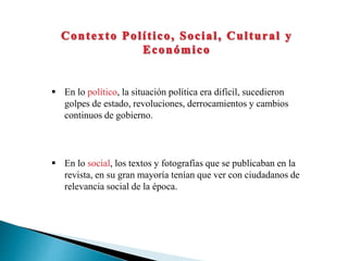  En lo político, la situación política era difícil, sucedieron
golpes de estado, revoluciones, derrocamientos y cambios
continuos de gobierno.
 En lo social, los textos y fotografías que se publicaban en la
revista, en su gran mayoría tenían que ver con ciudadanos de
relevancia social de la época.
 