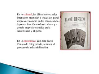 En lo cultural, las élites intelectuales
intentaron propiciar, a través del papel
impreso el cambio en las mentalidades,
bajo una función modernizadora, y a
demás propiciar cambios en la
sensibilidad y el gusto.
En lo económico, con esta nueva
técnica de fotograbado, se inicia el
proceso de industrialización.
 