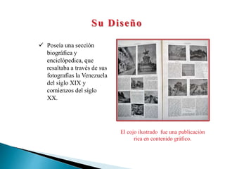 Su Diseño
 Poseía una sección
biográfica y
enciclópedica, que
resaltaba a través de sus
fotografías la Venezuela
del siglo XIX y
comienzos del siglo
XX.
El cojo ilustrado fue una publicación
rica en contenido gráfico.
 