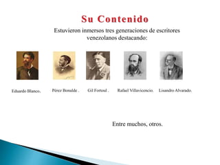 Su Contenido
Estuvieron inmersos tres generaciones de escritores
venezolanos destacando:
Eduardo Blanco. Pérez Bonalde . Gil Fortoul . Rafael Villavicencio. Lisandro Alvarado.
Entre muchos, otros.
 