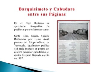 Barquisimeto y Cabudare
entre sus Páginas
En el Cojo Ilustrado se
apreciaron fotografías de
pueblos y parajes larenses como:
Santa Rosa, Duaca, Carora.
Realizadas por Henri Avril,
pionero del fotoperiodismo en
Venezuela. Igualmente publico
«El Traje Blanco» un poema del
célebre pensador cabudereño, el
doctor Ezequiel Bujanda, escrito
en 1907.
 
