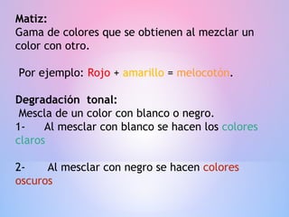 Matiz:
Gama de colores que se obtienen al mezclar un
color con otro.

Por ejemplo: Rojo + amarillo = melocotón.

Degradación tonal:
 Mescla de un color con blanco o negro.
1-    Al mesclar con blanco se hacen los colores
claros

2-    Al mesclar con negro se hacen colores
oscuros
 