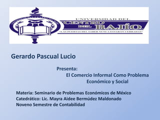 Gerardo Pascual Lucio
                   Presenta:
                       El Comercio Informal Como Problema
                               Económico y Social

 Materia: Seminario de Problemas Económicos de México
 Catedrático: Lic. Mayra Aidee Bermúdez Maldonado
 Noveno Semestre de Contabilidad
 