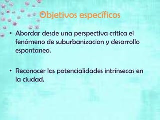 Objetivos específicos
• Abordar desde una perspectiva critica el
  fenómeno de suburbanizacion y desarrollo
  espontaneo.

• Reconocer las potencialidades intrínsecas en
  la ciudad.
 