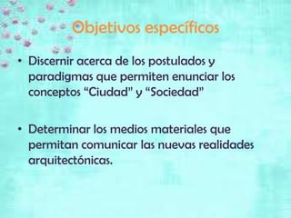 Objetivos específicos
• Discernir acerca de los postulados y
  paradigmas que permiten enunciar los
  conceptos “Ciudad” y “Sociedad”

• Determinar los medios materiales que
  permitan comunicar las nuevas realidades
  arquitectónicas.
 