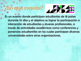 ¿En que consiste?
Es un evento donde participan estudiantes de 18 países
   durante 10 días y el objetivo es lograr la participación e
   interacción de estudiantes y jóvenes profesionales, a
   través de actividades académicas como conferencias y
   ponencias estudiantiles en las cuales participan diversas
   universidades entre otras organizaciones.
 