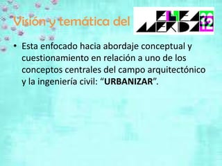 Visión y temática del
• Esta enfocado hacia abordaje conceptual y
  cuestionamiento en relación a uno de los
  conceptos centrales del campo arquitectónico
  y la ingeniería civil: “URBANIZAR”.
 