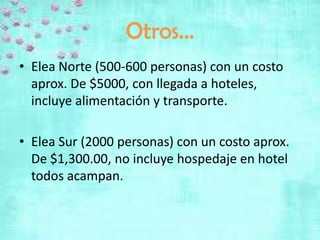 Otros…
• Elea Norte (500-600 personas) con un costo
  aprox. De $5000, con llegada a hoteles,
  incluye alimentación y transporte.

• Elea Sur (2000 personas) con un costo aprox.
  De $1,300.00, no incluye hospedaje en hotel
  todos acampan.
 