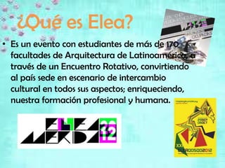 ¿Qué es Elea?
• Es un evento con estudiantes de más de 170
  facultades de Arquitectura de Latinoamérica, a
  través de un Encuentro Rotativo, convirtiendo
  al país sede en escenario de intercambio
  cultural en todos sus aspectos; enriqueciendo,
  nuestra formación profesional y humana.
 