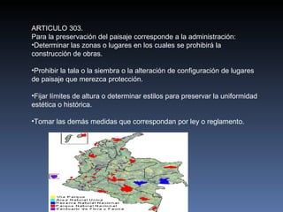 ARTICULO 303. Para la preservación del paisaje corresponde a la administración: Determinar las zonas o lugares en los cuales se prohibirá la construcción de obras. Prohibir la tala o la siembra o la alteración de configuración de lugares de paisaje que merezca protección. Fijar límites de altura o determinar estilos para preservar la uniformidad estética o histórica. Tomar las demás medidas que correspondan por ley o reglamento. 