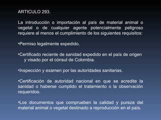 ARTICULO 293. La introducción o importación al país de material animal o vegetal o de cualquier agente potencialmente peligroso requiere al menos el cumplimiento de los siguientes requisitos: Permiso legalmente expedido. Certificado reciente de sanidad expedido en el país de origen  y visado por el cónsul de Colombia.  Inspección y examen por las autoridades sanitarias. Certificación de autoridad nacional en que se acredite la sanidad o haberse cumplido el tratamiento o la observación requeridos. Los documentos que comprueben la calidad y pureza del material animal o vegetal destinado a reproducción en el país. 
