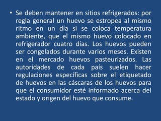 • Se deben mantener en sitios refrigerados: por
regla general un huevo se estropea al mismo
ritmo en un día si se coloca temperatura
ambiente, que el mismo huevo colocado en
refrigerador cuatro días. Los huevos pueden
ser congelados durante varios meses. Existen
en el mercado huevos pasteurizados. Las
autoridades de cada país suelen hacer
regulaciones específicas sobre el etiquetado
de huevos en las cáscaras de los huevos para
que el consumidor esté informado acerca del
estado y origen del huevo que consume.
 