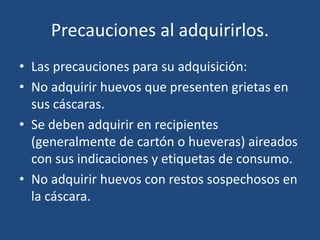Precauciones al adquirirlos.
• Las precauciones para su adquisición:
• No adquirir huevos que presenten grietas en
sus cáscaras.
• Se deben adquirir en recipientes
(generalmente de cartón o hueveras) aireados
con sus indicaciones y etiquetas de consumo.
• No adquirir huevos con restos sospechosos en
la cáscara.
 