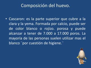 Composición del huevo.
• Cascaron: es la parte superior que cubre a la
clara y la yema. Formada por calcio, puede ser
de color blanco o rojizo. porosa y puede
alcanzar a tener de 7.000 a 17.000 poros. La
mayoría de las personas suelen utilizar mas el
blanco ¨por cuestión de higiene.¨
 