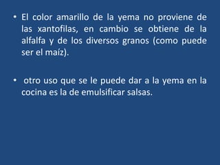 • El color amarillo de la yema no proviene de
las xantofilas, en cambio se obtiene de la
alfalfa y de los diversos granos (como puede
ser el maíz).
• otro uso que se le puede dar a la yema en la
cocina es la de emulsificar salsas.
 